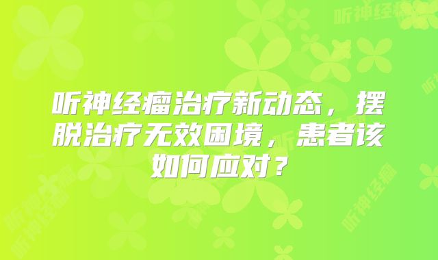 听神经瘤治疗新动态，摆脱治疗无效困境，患者该如何应对？