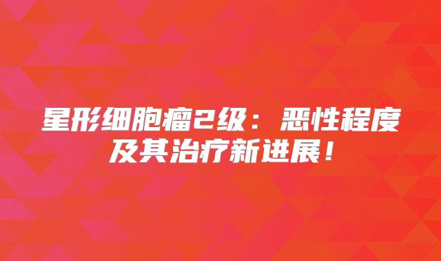 星形细胞瘤2级：恶性程度及其治疗新进展！