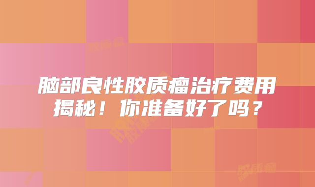 脑部良性胶质瘤治疗费用揭秘！你准备好了吗？