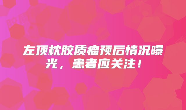 左顶枕胶质瘤预后情况曝光，患者应关注！