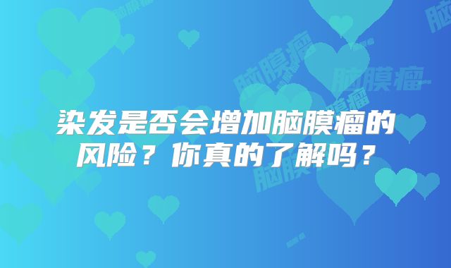 染发是否会增加脑膜瘤的风险？你真的了解吗？