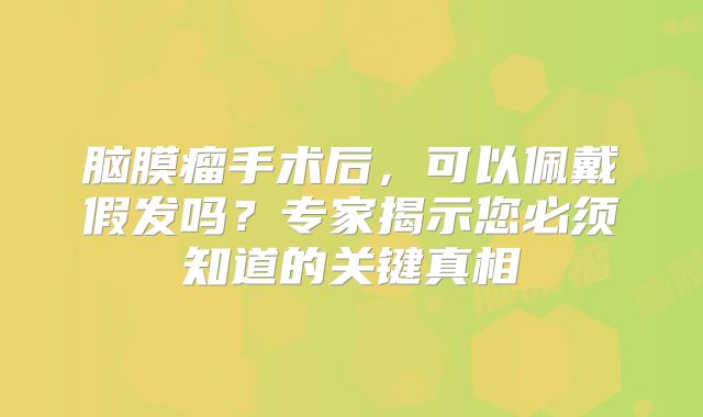 脑膜瘤手术后，可以佩戴假发吗？专家揭示您必须知道的关键真相