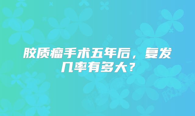 胶质瘤手术五年后，复发几率有多大？
