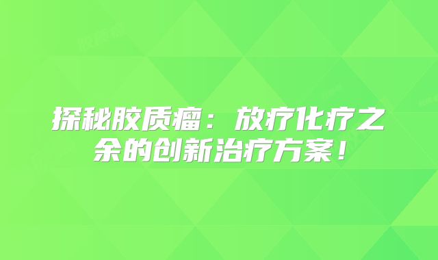探秘胶质瘤：放疗化疗之余的创新治疗方案！