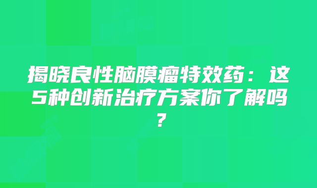 揭晓良性脑膜瘤特效药：这5种创新治疗方案你了解吗？