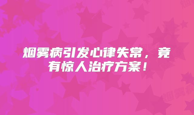 烟雾病引发心律失常，竟有惊人治疗方案！