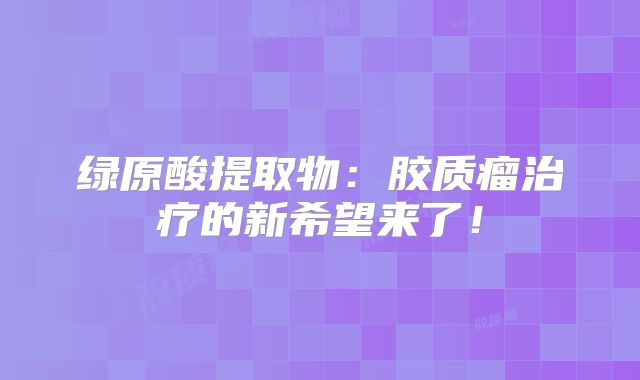 绿原酸提取物：胶质瘤治疗的新希望来了！