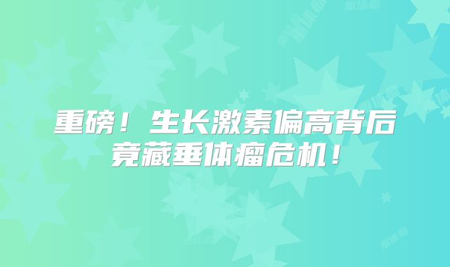 重磅！生长激素偏高背后竟藏垂体瘤危机！