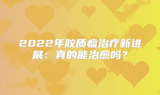 2022年胶质瘤治疗新进展：真的能治愈吗？