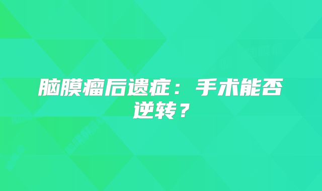 脑膜瘤后遗症：手术能否逆转？
