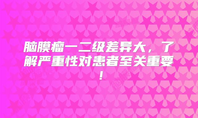 脑膜瘤一二级差异大，了解严重性对患者至关重要！