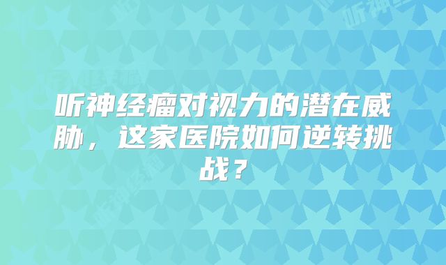 听神经瘤对视力的潜在威胁，这家医院如何逆转挑战？