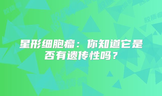 星形细胞瘤：你知道它是否有遗传性吗？