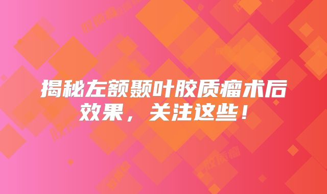 揭秘左额颞叶胶质瘤术后效果，关注这些！