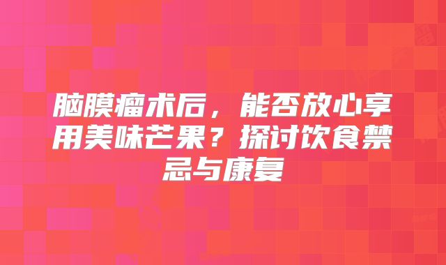 脑膜瘤术后，能否放心享用美味芒果？探讨饮食禁忌与康复