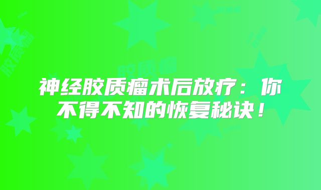 神经胶质瘤术后放疗：你不得不知的恢复秘诀！