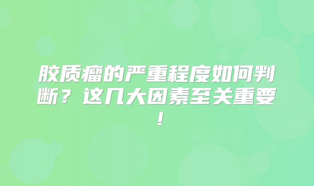 胶质瘤的严重程度如何判断？这几大因素至关重要！