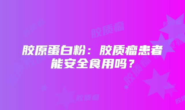胶原蛋白粉：胶质瘤患者能安全食用吗？