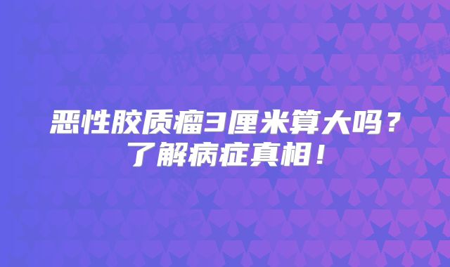 恶性胶质瘤3厘米算大吗？了解病症真相！