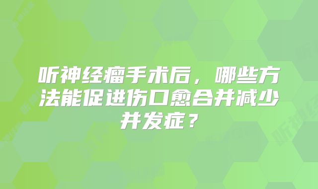 听神经瘤手术后，哪些方法能促进伤口愈合并减少并发症？
