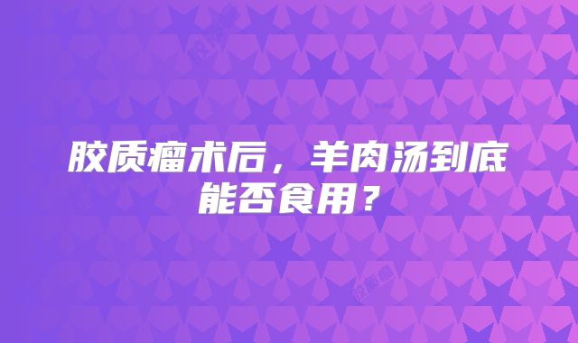 胶质瘤术后，羊肉汤到底能否食用？