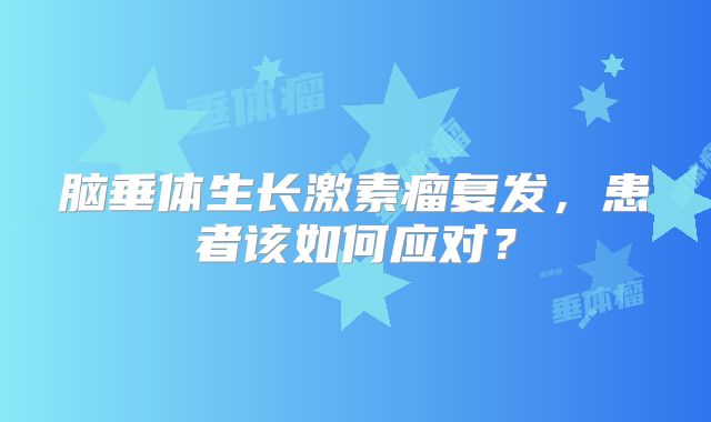 脑垂体生长激素瘤复发，患者该如何应对？