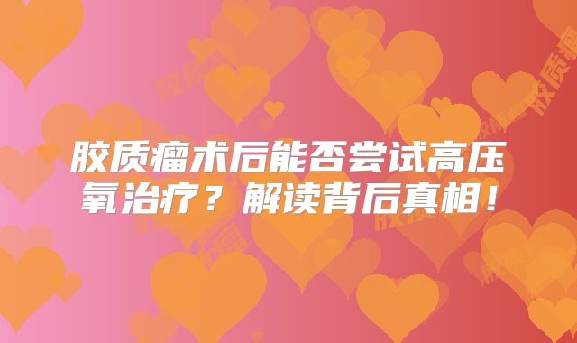 胶质瘤术后能否尝试高压氧治疗？解读背后真相！