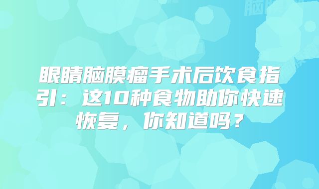 眼睛脑膜瘤手术后饮食指引：这10种食物助你快速恢复，你知道吗？