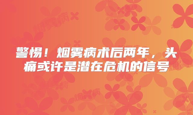 警惕！烟雾病术后两年，头痛或许是潜在危机的信号