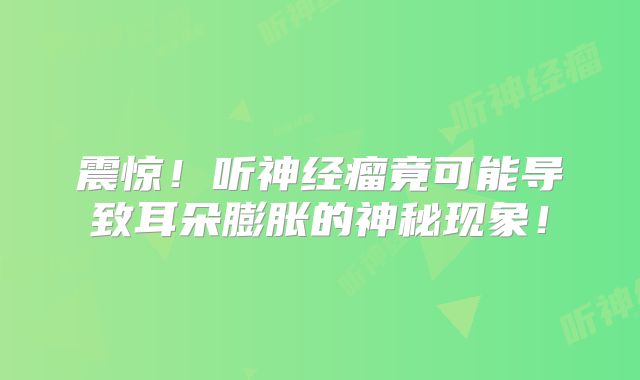 震惊！听神经瘤竟可能导致耳朵膨胀的神秘现象！