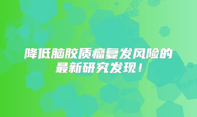 降低脑胶质瘤复发风险的最新研究发现！