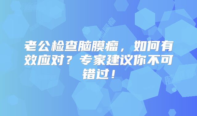 老公检查脑膜瘤，如何有效应对？专家建议你不可错过！