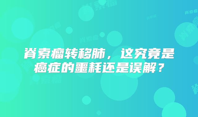 脊索瘤转移肺，这究竟是癌症的噩耗还是误解？