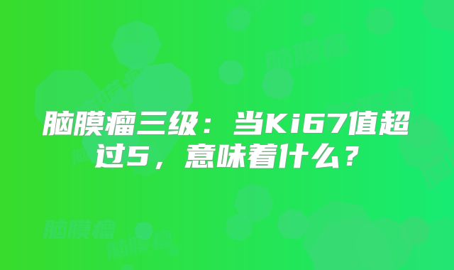 脑膜瘤三级：当Ki67值超过5，意味着什么？