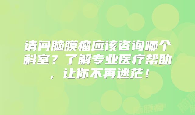 请问脑膜瘤应该咨询哪个科室？了解专业医疗帮助，让你不再迷茫！