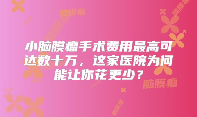 小脑膜瘤手术费用最高可达数十万，这家医院为何能让你花更少？
