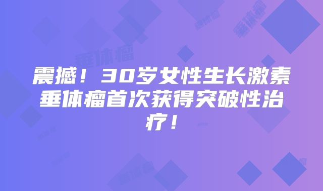 震撼！30岁女性生长激素垂体瘤首次获得突破性治疗！