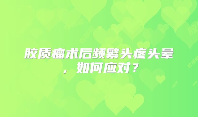 胶质瘤术后频繁头疼头晕，如何应对？