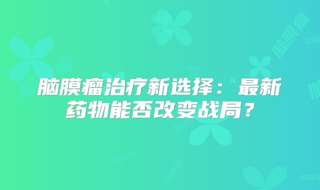 脑膜瘤治疗新选择：最新药物能否改变战局？