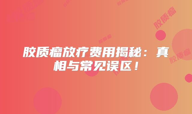 胶质瘤放疗费用揭秘：真相与常见误区！