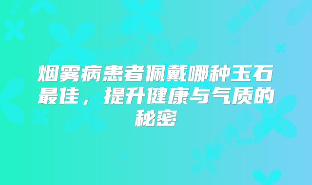 烟雾病患者佩戴哪种玉石最佳，提升健康与气质的秘密