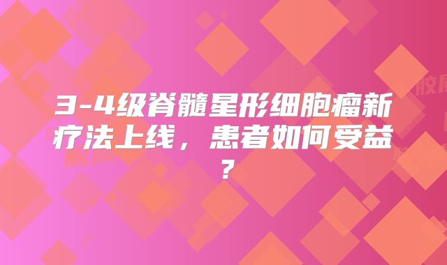 3-4级脊髓星形细胞瘤新疗法上线，患者如何受益？