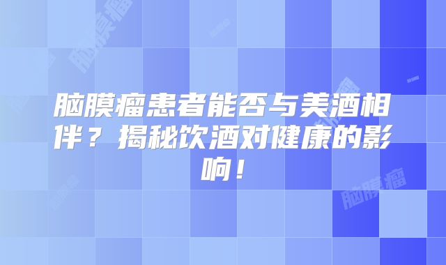 脑膜瘤患者能否与美酒相伴？揭秘饮酒对健康的影响！