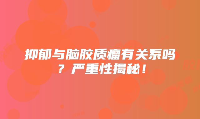 抑郁与脑胶质瘤有关系吗？严重性揭秘！
