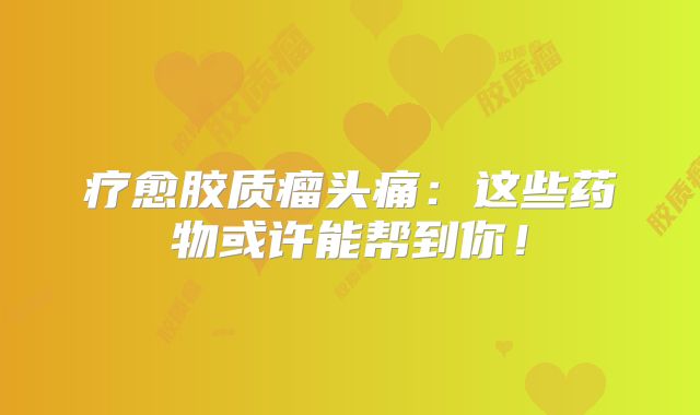 疗愈胶质瘤头痛：这些药物或许能帮到你！