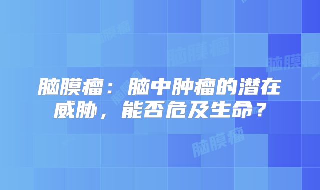 脑膜瘤：脑中肿瘤的潜在威胁，能否危及生命？