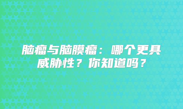 脑瘤与脑膜瘤：哪个更具威胁性？你知道吗？