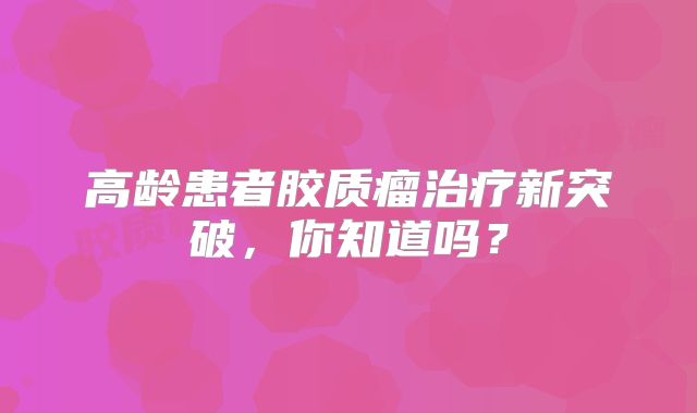 高龄患者胶质瘤治疗新突破，你知道吗？
