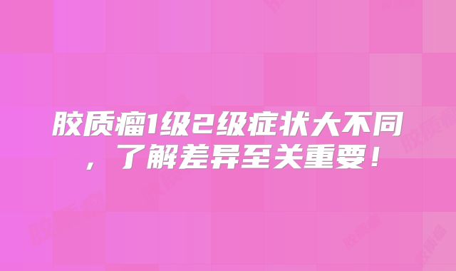 胶质瘤1级2级症状大不同，了解差异至关重要！