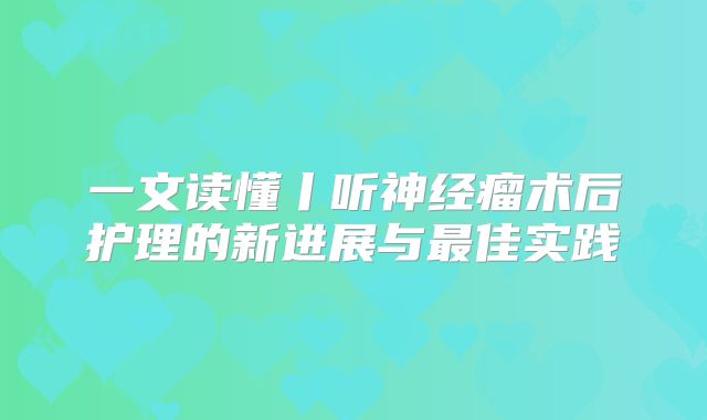 一文读懂丨听神经瘤术后护理的新进展与最佳实践